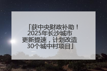 获中央财政补助！2025年长沙城市更新提速，计划改造30个城中村项目