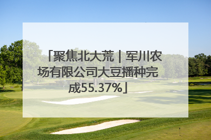 聚焦北大荒｜军川农场有限公司大豆播种完成55.37%