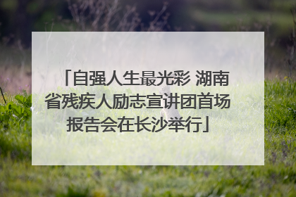 自强人生最光彩 湖南省残疾人励志宣讲团首场报告会在长沙举行