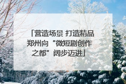 营造场景 打造精品 郑州向“微短剧创作之都”阔步迈进
