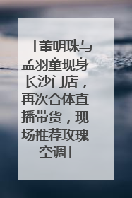 董明珠与孟羽童现身长沙门店，再次合体直播带货，现场推荐玫瑰空调