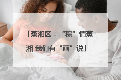 蒸湘区：“粽”情蒸湘 我们有“画”说