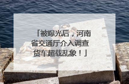 被曝光后，河南省交通厅介入调查货车超载乱象！