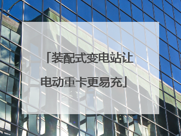 装配式变电站让电动重卡更易充