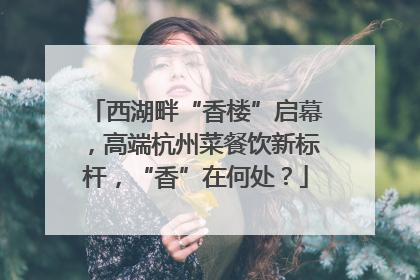 西湖畔“香楼”启幕，高端杭州菜餐饮新标杆，“香”在何处？