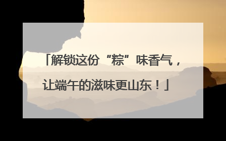 解锁这份“粽”味香气，让端午的滋味更山东！