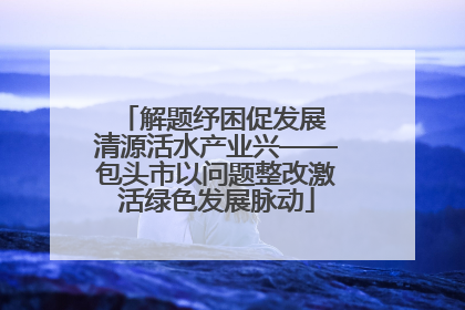 解题纾困促发展 清源活水产业兴——包头市以问题整改激活绿色发展脉动