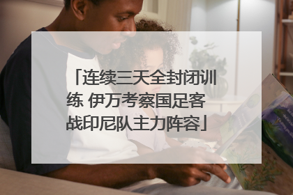 连续三天全封闭训练 伊万考察国足客战印尼队主力阵容