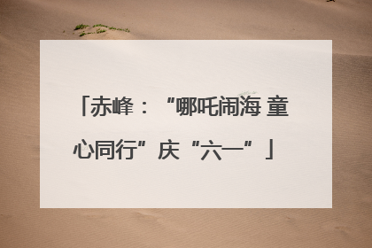 赤峰：“哪吒闹海 童心同行”庆“六一”