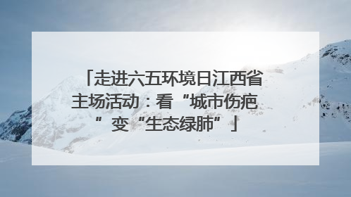 走进六五环境日江西省主场活动：看“城市伤疤”变“生态绿肺”