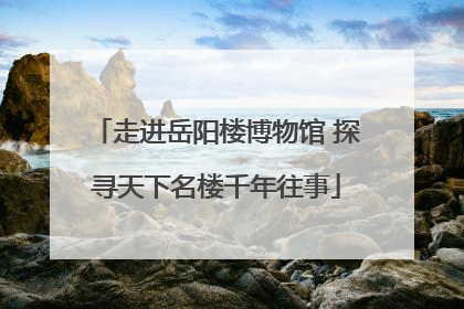 走进岳阳楼博物馆 探寻天下名楼千年往事