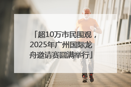 超10万市民围观，2025年广州国际龙舟邀请赛圆满举行