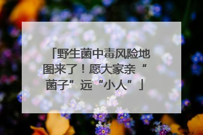 野生菌中毒风险地图来了！愿大家亲“菌子”远“小人”