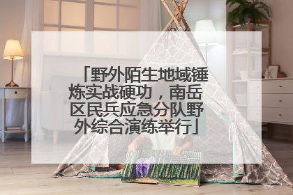 野外陌生地域锤炼实战硬功，南岳区民兵应急分队野外综合演练举行