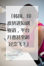 韩国、印度挤进短剧赛道，平台月费甚至超过奈飞？