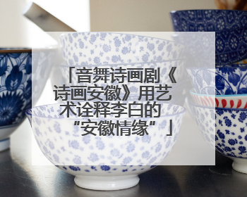 音舞诗画剧《诗画安徽》用艺术诠释李白的 “安徽情缘”