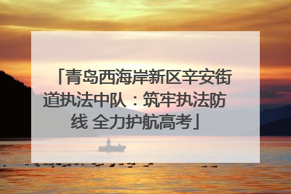 青岛西海岸新区辛安街道执法中队：筑牢执法防线 全力护航高考