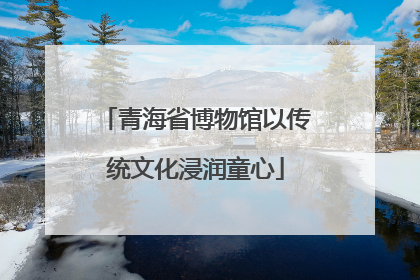 青海省博物馆以传统文化浸润童心