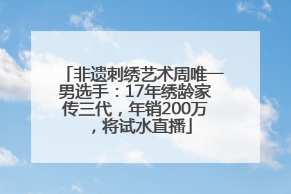 非遗刺绣艺术周唯一男选手：17年绣龄家传三代，年销200万，将试水直播