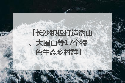 长沙积极打造沩山、大围山等17个特色生态乡村群