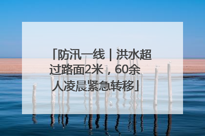 防汛一线｜洪水超过路面2米，60余人凌晨紧急转移