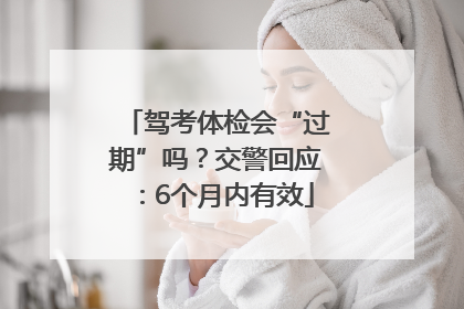 驾考体检会“过期”吗？交警回应：6个月内有效