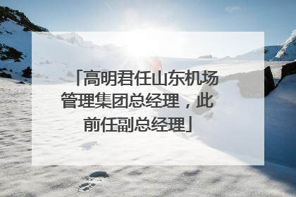 高明君任山东机场管理集团总经理，此前任副总经理