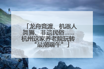 龙舟竞渡、机器人舞狮、非遗民俗……杭州这家养老院玩转“最潮端午”