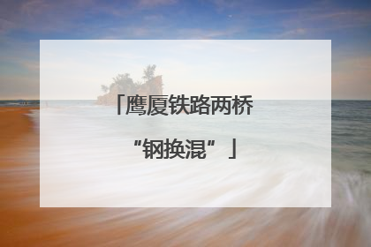 鹰厦铁路两桥“钢换混”