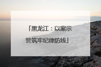 黑龙江：以案示警筑牢纪律防线