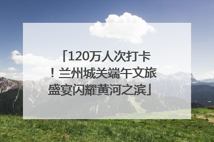 120万人次打卡！兰州城关端午文旅盛宴闪耀黄河之滨