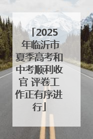 2025 年临沂市夏季高考和中考顺利收官 评卷工作正有序进行