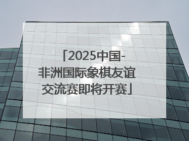 2025中国-非洲国际象棋友谊交流赛即将开赛