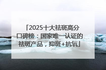 2025十大祛斑高分口碑榜：国家唯一认证的祛斑产品，抑斑+抗氧