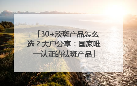 30+淡斑产品怎么选？大户分享：国家唯一认证的祛斑产品