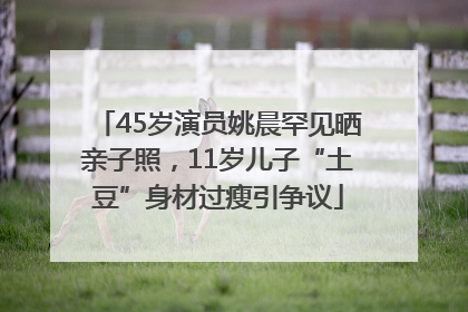 45岁演员姚晨罕见晒亲子照，11岁儿子“土豆”身材过瘦引争议