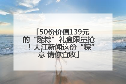 50份价值139元的“隆粽”礼盒限量抢！大江新闻这份“粽”意 请你查收