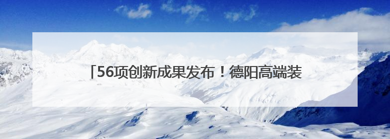 56项创新成果发布！德阳高端装备亮相“一带一路”科技交流大会