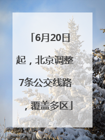 6月20日起，北京调整7条公交线路，覆盖多区